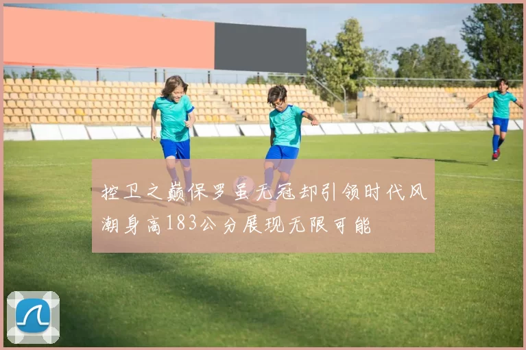 控卫之巅保罗虽无冠却引领时代风潮身高183公分展现无限可能