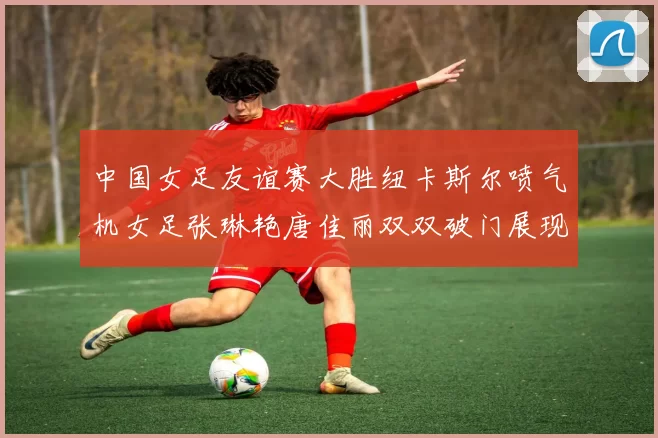 中国女足友谊赛大胜纽卡斯尔喷气机女足张琳艳唐佳丽双双破门展现实力