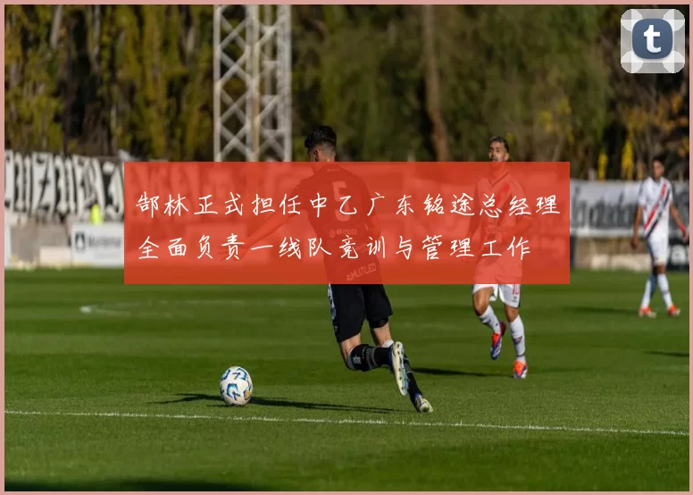 郜林正式担任中乙广东铭途总经理全面负责一线队竞训与管理工作