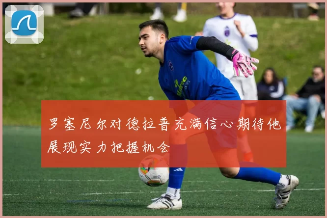 罗塞尼尔对德拉普充满信心期待他展现实力把握机会