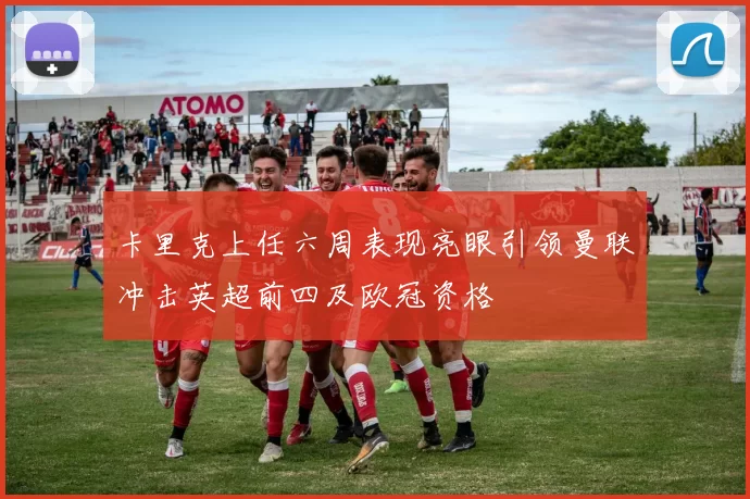 卡里克上任六周表现亮眼引领曼联冲击英超前四及欧冠资格