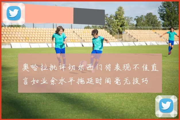 奥哈拉批评切尔西门将表现不佳直言如业余水平拖延时间毫无技巧