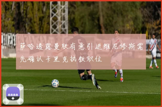 萨哈透露曼联有意引进维尼修斯需先确认卡里克执教职位