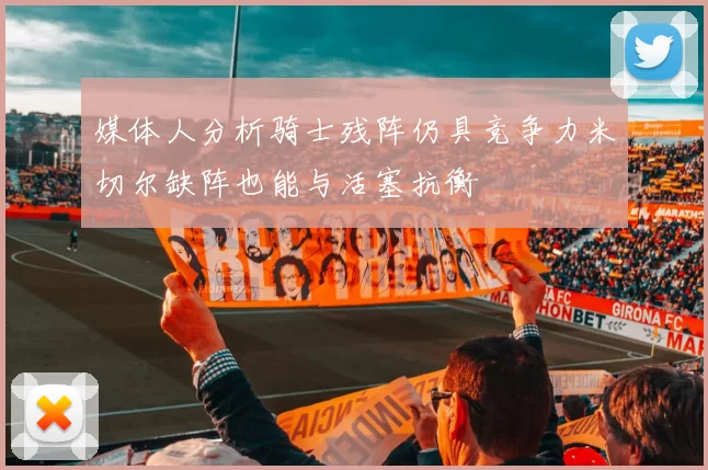 媒体人分析骑士残阵仍具竞争力米切尔缺阵也能与活塞抗衡