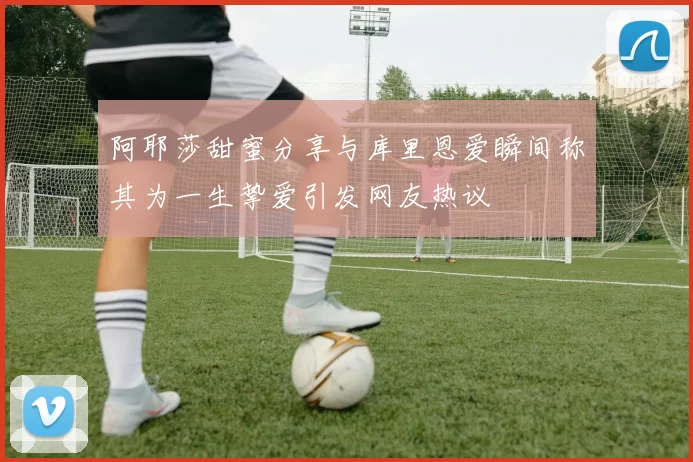 阿耶莎甜蜜分享与库里恩爱瞬间称其为一生挚爱引发网友热议