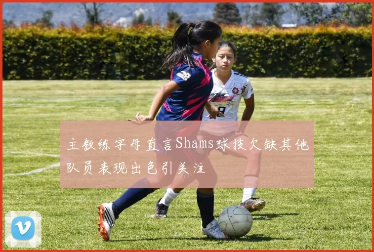 主教练字母直言Shams球技欠缺其他队员表现出色引关注