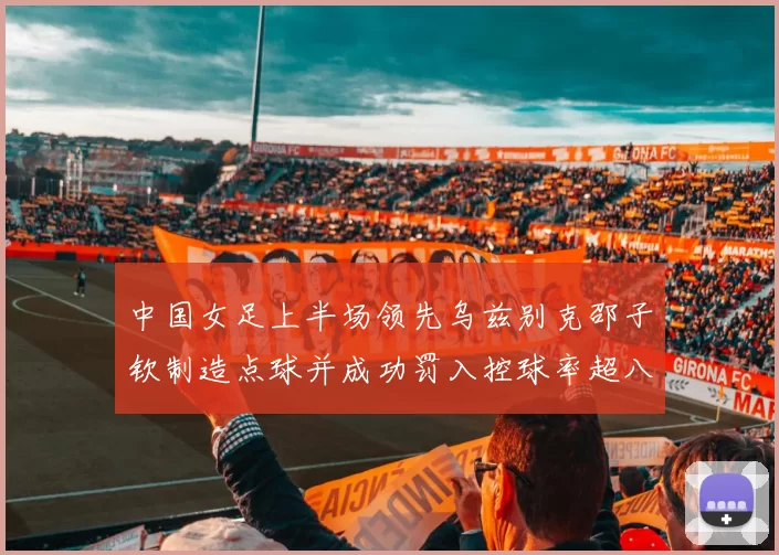 中国女足上半场领先乌兹别克邵子钦制造点球并成功罚入控球率超八成