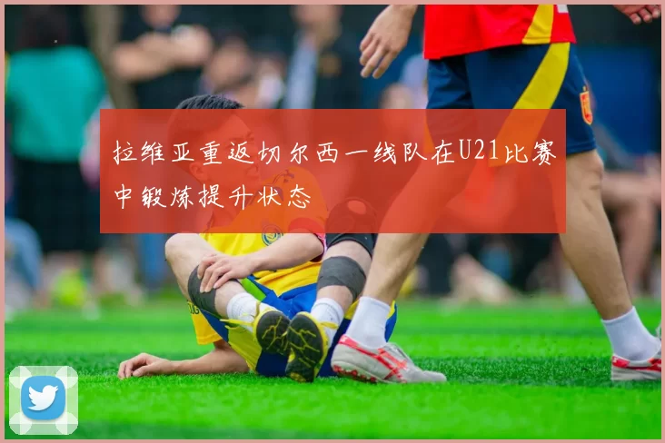 拉维亚重返切尔西一线队在U21比赛中锻炼提升状态