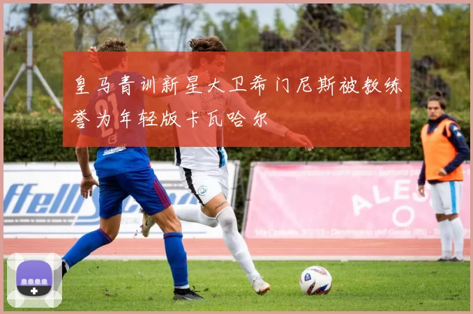 皇马青训新星大卫希门尼斯被教练誉为年轻版卡瓦哈尔