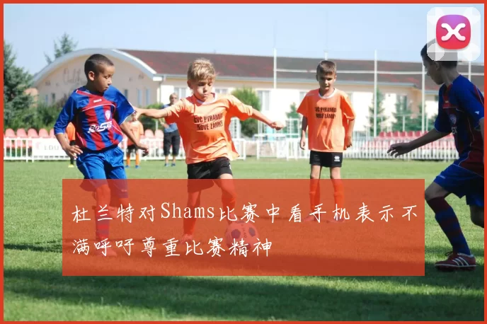 杜兰特对Shams比赛中看手机表示不满呼吁尊重比赛精神