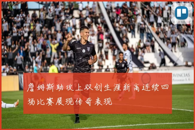詹姆斯助攻上双创生涯新高连续四场比赛展现传奇表现