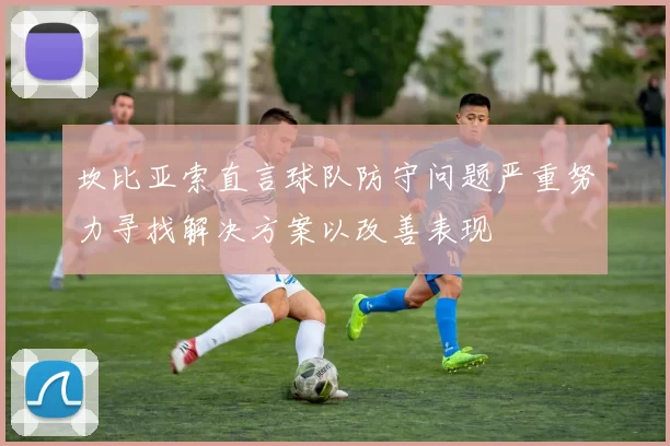 坎比亚索直言球队防守问题严重努力寻找解决方案以改善表现