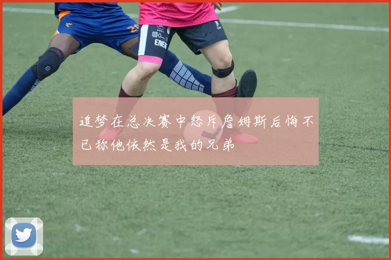 追梦在总决赛中怒斥詹姆斯后悔不已称他依然是我的兄弟