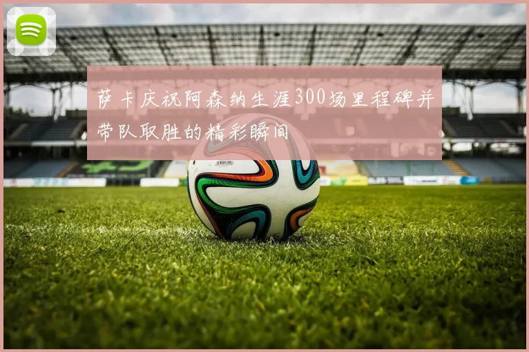 萨卡庆祝阿森纳生涯300场里程碑并带队取胜的精彩瞬间