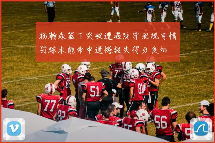 杨瀚森篮下突破遭遇防守犯规可惜罚球未能命中遗憾错失得分良机