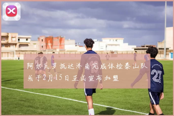 阿尔瓦罗抵达济南完成体检泰山队或于2月15日正式宣布加盟