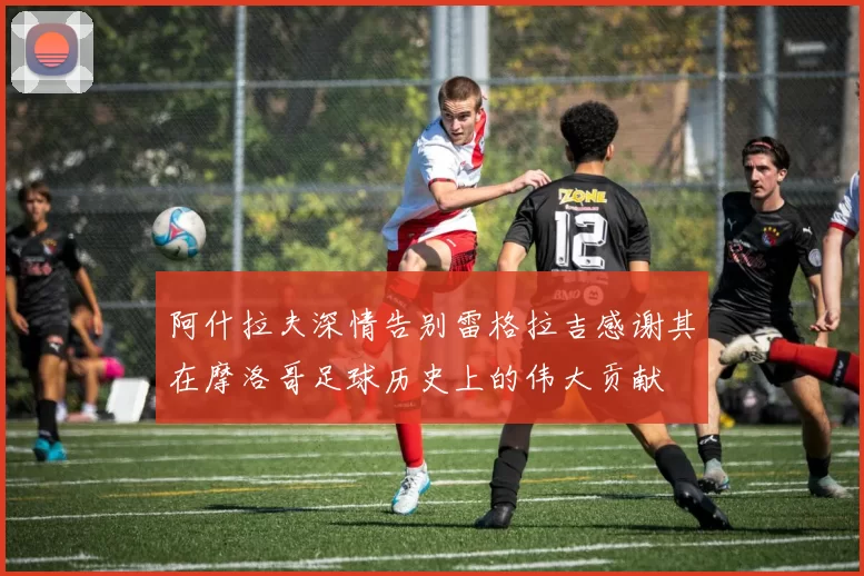 阿什拉夫深情告别雷格拉吉感谢其在摩洛哥足球历史上的伟大贡献