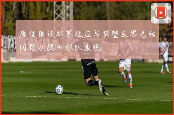 唐佳丽谈杯赛适应与调整反思总结问题以提升球队表现
