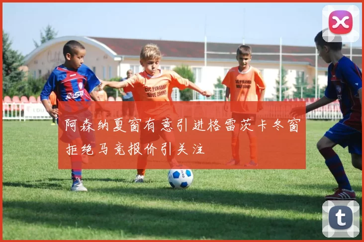 阿森纳夏窗有意引进格雷茨卡冬窗拒绝马竞报价引关注