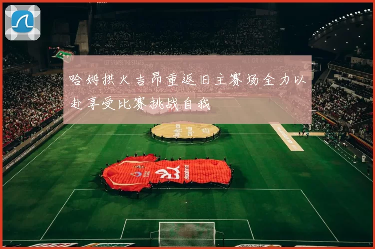 哈姆拱火吉昂重返旧主赛场全力以赴享受比赛挑战自我
