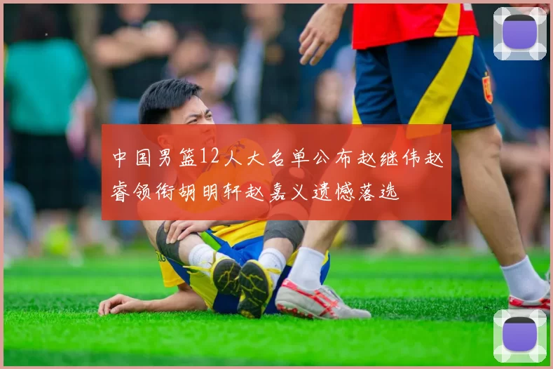 中国男篮12人大名单公布赵继伟赵睿领衔胡明轩赵嘉义遗憾落选